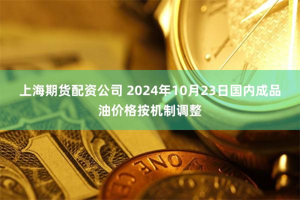 上海期货配资公司 2024年10月23日国内成品油价格按机制调整