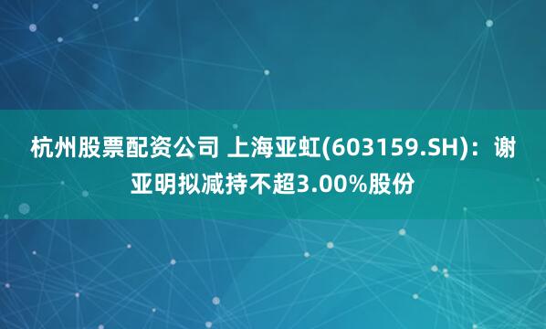 杭州股票配资公司 上海亚虹(603159.SH)：谢亚明拟减持不超3.00%股份