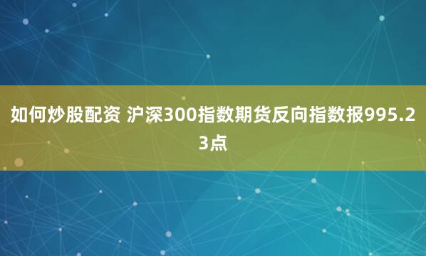 如何炒股配资 沪深300指数期货反向指数报995.23点