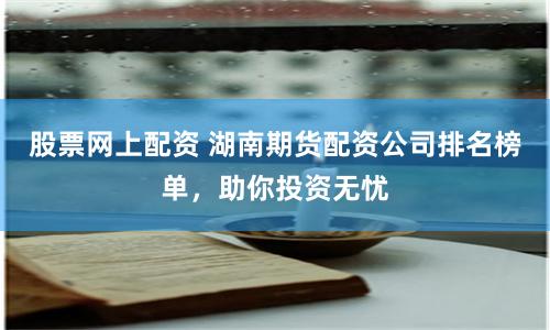 股票网上配资 湖南期货配资公司排名榜单，助你投资无忧